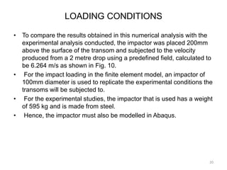 LOADING CONDITIONS
• To compare the results obtained in this numerical analysis with the
experimental analysis conducted, the impactor was placed 200mm
above the surface of the transom and subjected to the velocity
produced from a 2 metre drop using a predefined field, calculated to
be 6.264 m/s as shown in Fig. 10.
• For the impact loading in the finite element model, an impactor of
100mm diameter is used to replicate the experimental conditions the
transoms will be subjected to.
• For the experimental studies, the impactor that is used has a weight
of 595 kg and is made from steel.
• Hence, the impactor must also be modelled in Abaqus.
20
 