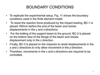 BOUNDARY CONDITIONS
• To replicate the experimental setup, Fig. 11 shows the boundary
conditions used in the finite element model.
• To resist the reaction force produced by the impact loading, BC-1 is
placed 165mm before the end of the beam and resists
displacements in the y and z-directions.
• For the bolting of the support beam to the ground, BC-2 is placed
on the bottom face of the flange of the beam and resists
displacement only in the z direction.
• Finally, BC-3 is placed on the impactor to resist displacements in the
x and z directions to only allow movement in the y-direction.
• Therefore, movements in the x and z-directions are required to be
controlled.
21
 