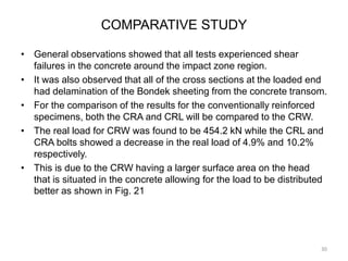 COMPARATIVE STUDY
• General observations showed that all tests experienced shear
failures in the concrete around the impact zone region.
• It was also observed that all of the cross sections at the loaded end
had delamination of the Bondek sheeting from the concrete transom.
• For the comparison of the results for the conventionally reinforced
specimens, both the CRA and CRL will be compared to the CRW.
• The real load for CRW was found to be 454.2 kN while the CRL and
CRA bolts showed a decrease in the real load of 4.9% and 10.2%
respectively.
• This is due to the CRW having a larger surface area on the head
that is situated in the concrete allowing for the load to be distributed
better as shown in Fig. 21
30
 