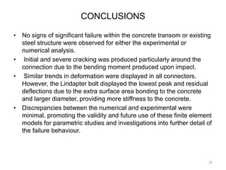CONCLUSIONS
• No signs of significant failure within the concrete transom or existing
steel structure were observed for either the experimental or
numerical analysis.
• Initial and severe cracking was produced particularly around the
connection due to the bending moment produced upon impact.
• Similar trends in deformation were displayed in all connectors.
However, the Lindapter bolt displayed the lowest peak and residual
deflections due to the extra surface area bonding to the concrete
and larger diameter, providing more stiffness to the concrete.
• Discrepancies between the numerical and experimental were
minimal, promoting the validity and future use of these finite element
models for parametric studies and investigations into further detail of
the failure behaviour.
32
 