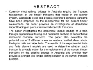 A B S T R A C T
• Currently most railway bridges in Australia require the frequent
replacement of the timber transoms that reside in the railway
system. Composite steel and precast reinforced concrete transoms
have been proposed as the replacement for the current timber
counterparts.This paper provides an investigation of derailment
impact loading on precast reinforced concrete transoms.
• The paper investigates the derailment impact loading of a train
through experimental testing and numerical analysis of conventional
reinforced concrete transoms. The paper also evaluates the
potential use of 3 different shear connectors; welded shear studs,
Lindapter bolts and Ajax bolts. The results of the experimental tests
and finite element models are used to determine whether each
transom is a viable option for the replacement of the current timber
transoms on the existing bridges in Australia and whether they
provide a stronger and longer lasting solution to the current transom
problem.
4
 