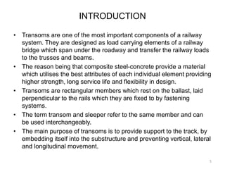 INTRODUCTION
• Transoms are one of the most important components of a railway
system. They are designed as load carrying elements of a railway
bridge which span under the roadway and transfer the railway loads
to the trusses and beams.
• The reason being that composite steel-concrete provide a material
which utilises the best attributes of each individual element providing
higher strength, long service life and flexibility in design.
• Transoms are rectangular members which rest on the ballast, laid
perpendicular to the rails which they are fixed to by fastening
systems.
• The term transom and sleeper refer to the same member and can
be used interchangeably.
• The main purpose of transoms is to provide support to the track, by
embedding itself into the substructure and preventing vertical, lateral
and longitudinal movement.
5
 