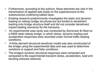 • Furthermore, according to the authors, these elements are vital in the
transmission of applied axle loads on the superstructure to the
substructures underlying ballast layer.
• Existing research predominantly investigates the static and dynamic
loading on railway bridge structures but are limited to derailment
loading onto bridge structure itself and did not consider derailment
impact loading scenarios for the transoms.
• An experimental case study was conducted by Sorrenson & West on
a NSW steel railway bridge, in which stress, dynamic loading and
acceleration responses were recorded under normal traffic loading
conditions.
• A finite element structural sensitivity model was also constructed of
the bridge using the experimental data and was used to determine
variations in support and fixity conditions.
• The bridge's dynamic structural responses were computed and
compared to the experimental transient stress, acceleration, load and
bending stresses obtained.
6
 