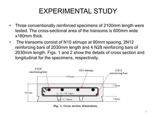 EXPERIMENTAL STUDY
• Three conventionally reinforced specimens of 2100mm length were
tested. The cross-sectional area of the transoms is 600mm wide
x180mm thick.
• The transoms consist of N10 stirrups at 90mm spacing, 2N12
reinforcing bars of 2030mm length and 4 N28 reinforcing bars of
2030mm length. Figs. 1 and 2 show the details of cross section and
longitudinal for the specimens, respectively.
8
 