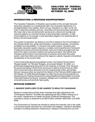 ANALYSIS OF FEDERAL
                                               ‘MINI-BUDGET’ TABLED
                                               OCTOBER 18, 2000


INTRODUCTION: A PROFOUND DISAPPOINTMENT

The Canadian Federation of Students was founded on the principle that post-
secondary education is a fundamental right, not a business opportunity or a
privilege limited to the wealthy. When we say ‘education is a right’ we do not
make a distinction between primary, secondary and post-secondary education.
We mean that a free and democratic society and a vibrant and socially just
economy depend on universal access to post-secondary education. A high
school diploma is not enough; a post-secondary degree is an essential part of
being a full and equal citizen.

The system of education we defend is one that is based on the five principles of
the Canada Health Act: public administration, comprehensiveness, universality,
portability and accessibility. To preserve this public system, Canada’s post-
secondary education system requires a complex and comprehensive framework
of federal provincial and territorial policies, laws and funding arrangements that
restrict the rights of private investors and service providers. We believe that
Canadian governments must enact laws to enhance and protect the public
system, laws that reflect and enhance the regional, cultural, linguistic and political
complexities of the country itself.

In this broad philosophical and political context, the Federal Government's
“Budget Update” (or ‘Revised’ Budget), announced October 18, 2000, is a
profoundly disappointing document for the students of Canada. First, because
the governing federal Liberal Party continues to defend and promote an elitist
view of post-secondary education and has shaped public policy accordingly.
Second, because when we examine the details of the February 2000 budget and
the October 18, 2000 Revised Budget it is clear that the governing Liberals are
abandoning the Federal Government’s long-established responsibility to provide
meaningful federal funding for Canada's colleges and universities to guarantee
universal access and promote high-quality.

DETAILED SUMMARY

1. MASSIVE SURPLUSES TO BE HANDED TO WEALTHY CANADIANS

Based on conservative private sector forecasts and after adjusting for the
“Contingency Reserve” and after also deducting the $23.4 billion arising out of
the recent “Agreements on Health and Early Childhood Development”, the
cumulative surplus is expected to be $63.6 billion between 2000-2001 and 2005-
2006.

The Government of Canada has refused to restore the dramatic cuts it has made
in provincial transfer payments for universities and colleges. Instead of rebuilding
Canada’s crumbling education infrastructure, instead of reversing the cuts and
 