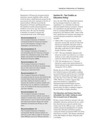 Canadian Federation of Students
10


Department of Finance has designed entirely         Section IV - Tax Credits as
unrealistic income eligibility tables, and the      Education Policy
result has been a small financial savings for the
government and a door slammed in the face of        Since the mid 1990s, the Federal Government
student debtors. Officials from both the            has increasingly looked to so called "tax
Department of Finance and Human Resources           expenditures" as a substitute for directly
Development Canada acknowledged this                allocated student financial assistance. Federal
problem several years ago, but to-date no action    tax expenditures for education have grown
has been taken. We urge the Standing                from an estimated $566 million in 1996 to a
Committee on Finance to honour the                  projected $1.425 billion in 20021. Some of the
commitment made in the 1998 budget.                 more significant new measures and changes to
                                                    existing education oriented tax credits have
 Recommendation 8:                                  included:
 The Canadian Federation of Students
                                                    • 1996 to 2001: A series of increases to the
 recommends that the federal government
                                                      education amount (the amount on which the
 reverse discriminatory changes to the
                                                      federal non-refundable education credit is
 Bankruptcy and Insolvency Act.
                                                      calculated) which has raised the potentially
 Recommendation 9:                                    allowable credit from $13.60 to $64 per
 The Canadian Federation of Students is               month of full time studies2.
 recommending that the federal government           • 1997: The non-refundable education and
 honour the commitment made in the 1998               tuition tax credits were altered so as to allow
 budget and institute the Debt Reduction in           students to carry value forward if the credits
 Repayment Program (DRR).                             cannot be claimed in the original year
                                                    • 1998: The introduction of a 17 percent
 Recommendation 10:
                                                      federal tax credit on the interest portion of
 The Canadian Federation of Students
                                                      federal and provincial student loan payments
 recommends that the federal government pay
                                                      (changed to 16% in 2001).
 the in-study interest for those students
 studying on a part-time basis.                     Despite the size of these expenditures, they
                                                    have failed to keep up with rapidly escalating
 Recommendation 11:                                 increased tuition fee and living costs. Canadian
 The Canadian Federation of Students                students are significantly financially worse off
 recommends that the income threshold for the       now than they were in the late 1980s and early
 Canada Study Grants and student loans for          1990s. Moreover, evidence suggests that
 part-time students be raised in order to           education oriented tax expenditures
 increase the number of students eligible and       disproportionately benefit higher income
 that living costs, in addition to educational      earners, and that education tax credits as a
 costs, be included in the loan assessment for      general policy do little or nothing to improve
 part-time students.                                the accessibility of higher education.
 Recommendation 12:
 The Canadian Federation of Students                The Education and Tuition Fees Non-
 recommends that those students currently in        refundable Tax Credit: Failing to meet
 default on student loans retain access to debt     the increased cost of education
 relief measures such as interest relief and that   Of these various federal tax measures, the non-
 the federal government change the current          refundable education and tuition fee tax credits
 definition of default from 90 days to 360          have been the most expensive and the most
 days.                                              widely used. In the 2000 tax year3, 2,169,360
                                                    students and parents/grandparents of students
 Recommendation 13:
                                                    claimed the education and tuition amounts,
 The Canadian Federation of Students
                                                    costing the federal government $909,728,140 in
 recommends that the amount students are
                                                    deferred tax revenues4. The changes introduced
 allowed to earn while in study be increased
                                                    in the 2001 budget will likely bring this total
 from $600 per year to $1,700 per semester.
                                                    even higher.
 