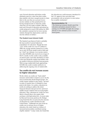 Canadian Federation of Students
12


carry forward education and tuition credits          the education tax credit measures introduced in
ultimately gain less value from their credits        the U.S. appear to have provided state
than students who have enough income to claim        governments with an incentive to raise tuition
them in the year they are assessed. Lower            fees at public institutions9.
income students are thus penalised for not
having enough income to claim the credits             Recommendation 14:
when they are first made available. With the           The federal government should cancel the
total carry forward of education and tuition fee      education and tuition amount for those
credits projected to reach $380 million by 2003,      earning over $70,000 and apply the savings
the cumulative amount lost by lower income            directly to new national system of needs-
students through this depreciation could run          based grants.
into the millions of dollars7.

The Student Loan Interest Credit
The Student Loan Interest Credit is probably
the least useful of current federal tax
expenditures for education. Though the total
"cost" of this credit was over $71 million in
2000, the average amount claimed on it works
out to only $9.50 per month worth of debt and
tax "relief" per claimant. Low income earners
(less than $20,000) only received an average of
$6.83 a month. As this credit is only available
on interest paid, it provides absolutely no relief
to the most desperate student loan holders who
are unable to keep up with their loan payments.
With average student debt loads approaching
$25,000, this credit is totally ineffective in
addressing the ongoing crisis of student debt.

Tax credits do not increase access
to higher education
On the whole, tax credits are "back-ended"
measures and do little to improve access for the
most economically disadvantaged groups. Tax
credits require students to pay money "up front"
in order to (maybe) have it refunded at some
point in the future. As a policy, education tax
credits do nothing to address the initial
financial obstacles that prevent low and lower
middle income students from accessing higher
education. Thus, education tax credits are most
likely to benefit those who require little
assistance with high tuition fees. A recent study
by Harvard University professor Dr. Bridget
Long found that this was precisely the outcome
of education tax credits introduced in the
United States: "[a]lthough one goal of the tax
credits was to increase access to higher
education, this study found no evidence of
increased postsecondary enrollment among
eligible students"8. Long's study also found that
 