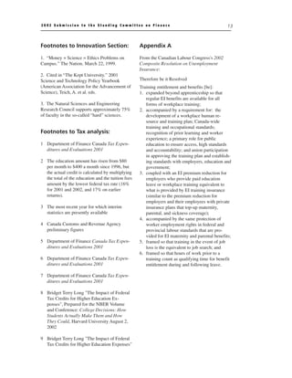 2002 Submission to the Standing Committee on Finance                                              13



Footnotes to Innovation Section:                    Appendix A

1. “Money + Science = Ethics Problems on            From the Canadian Labour Congress's 2002
Campus.” The Nation. March 22, 1999.                Composite Resolution on Unemployment
                                                    Insurance:
2. Cited in “The Kept University.” 2001
Science and Technology Policy Yearbook              Therefore be it Resolved
(American Association for the Advancement of        Training entitlement and benefits [be]:
Science), Teich, A. et al. eds.                     1. expanded beyond apprenticeship so that
                                                       regular EI benefits are available for all
3. The Natural Sciences and Engineering                forms of workplace training;
Research Council supports approximately 75%         2. accompanied by a requirement for: the
of faculty in the so-called “hard” sciences.           development of a workplace human re-
                                                       source and training plan; Canada-wide
                                                       training and occupational standards;
Footnotes to Tax analysis:                             recognition of prior learning and worker
                                                       experience; a primary role for public
1 Department of Finance Canada Tax Expen-              education to ensure access, high standards
  ditures and Evaluations 2001                         and accountability; and union participation
                                                       in approving the training plan and establish-
2 The education amount has risen from $80              ing standards with employers, education and
  per month to $400 a month since 1996, but            government;
  the actual credit is calculated by multiplying    3. coupled with an EI premium reduction for
  the total of the education and the tuition fees      employers who provide paid education
  amount by the lowest federal tax rate (16%           leave or workplace training equivalent to
  for 2001 and 2002, and 17% on earlier                what is provided by EI training insurance
  returns).                                            (similar to the premium reduction for
                                                       employers and their employees with private
3 The most recent year for which interim               insurance plans that top-up maternity,
  statistics are presently available                   parental, and sickness coverage);
                                                    4. accompanied by the same protection of
4 Canada Customs and Revenue Agency                    worker employment rights in federal and
  preliminary figures                                  provincial labour standards that are pro-
                                                       vided for EI maternity and parental benefits;
5 Department of Finance Canada Tax Expen-           5. framed so that training in the event of job
  ditures and Evaluations 2001                         loss is the equivalent to job search; and
                                                    6. framed so that hours of work prior to a
6 Department of Finance Canada Tax Expen-              training count as qualifying time for benefit
  ditures and Evaluations 2001                         entitlement during and following leave.

7 Department of Finance Canada Tax Expen-
  ditures and Evaluations 2001

8 Bridget Terry Long "The Impact of Federal
  Tax Credits for Higher Education Ex-
  penses", Prepared for the NBER Volume
  and Conference: College Decisions: How
  Students Actually Make Them and How
  They Could, Harvard University August 2,
  2002

9 Bridget Terry Long "The Impact of Federal
  Tax Credits for Higher Education Expenses"
 