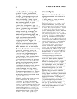 Canadian Federation of Students
2


of the Expert Panel’s report is repeated in         a. Research Agenda
Achieving Excellence, thus making the
Strategy is a thinly veiled reassertion of the      “The biotech revolution itself would not have
previously rejected political objectives. For       happened had the whole thing been left up to
example, Achieving Excellence calls on the          industry,”
federal government to: “Support academic             –Paul Berg, Nobel Prize winning biochemist, a
institutions in identifying intellectual property   pioneer in the field of DNA splicing
with commercial potential and forging
                                                    Traditionally, university and college research
partnerships with the private sector to
                                                    has enjoyed the freedom to investigate that
commercialise research results,” (page 52).
                                                    which no market-driven laboratory would have
Such a statement could have been lifted directly
                                                    an interest. Basic/exploratory research, research
from the Expert Panel’s executive summary.
                                                    on health issues in developing nations, and
However, Achieving Excellence couples
                                                    research on poverty are all examples of projects
alarming passages like this one with many
                                                    that serve the public interest, but have very
laudable targets, such as the doubling of
                                                    little immediate commercial value. Yet with the
Masters and PhD fellowships. Despite clear
                                                    proliferation of public-private partnerships in
allegiances with the vision of the Expert Panel’s
                                                    research, the research agenda is increasingly
report, Achieving Excellence is a more
                                                    determined by the short-sighted market criteria
balanced document and presents several
                                                    favoured by industry. For the less commercially
promising policy ideals. This brief will
                                                    oriented fields, this means less funding and a
highlight the inadequacies of the papers, as well
                                                    slow decline. For the potentially lucrative
as provide productive suggestions for the
                                                    fields, corporate funding means corporate
implementation of an Innovation Strategy
                                                    interests steer the aims and goals of the
where “innovation” is in the public interest.
                                                    projects. What gets studied, what questions are
At its core, the motivation for commercialising     asked (or not asked), and who sees the results
of university research is to blur the vital         are not determined by disinterested inquiry for
distinctions between “public” and “private.”        the public interest, but rather what could yield
Universities and colleges in Canada have            maximum return for private investors.
evolved to function, albeit imperfectly, as
                                                    Federal government research policy has
public institutions. That is, they are funded by
                                                    promoted this model of university research in
the public’s collective resources via a
                                                    recent years. Worse, Industry Canada has
progressive system of taxation. By definition,
                                                    appropriated the term “innovation” to narrowly
then, such institutions should serve the public
                                                    describe research initiatives that accomplish
interest. This public interest can be defined
                                                    commercialisation. Nowhere has this deliberate
through three broad functions: education,
                                                    shift from the public interest to the private
community service, and research. In particular,
                                                    sector’s interest been more obvious than in the
university research serves to pursue and
                                                    asymmetrical investments in the federal
publicly disseminate knowledge. Industry,
                                                    granting councils. The Canada Foundation for
government, and other researchers may take
                                                    Innovation (CFI) has received $1.9 billion
this knowledge and build upon it for their own
                                                    dollars since 1998 to fund research projects that
ends, but what characterises the university’s
                                                    require a private sector partner. Compare this to
social product (or simply good science) is the
                                                    the $37 million of new funding for the Social
objectivity of the process.
                                                    Science and Humanities Research Council
The public mandate stands in stark contrast to      (SSHRC) in the same time period. The trend is
private sector interests. By definition,            clear: private industry research is at the
corporations are ultimately accountable to          forefront of public spending on research. At a
shareholders. The short-term solvency of the        time when per capita spending on post-
business drives a preoccupation with short-term     secondary education is at its lowest in Canadian
gains. This motive extends to the expectations      history, private industry research has seen a
of partnerships in university research. When        boom in public funding.
private interests/business ethics are applied to
science in the institutional setting, academic
freedom is in peril in three specific ways:
 