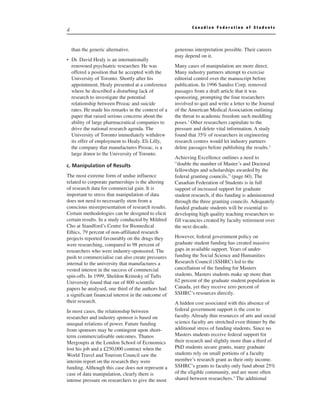 Canadian Federation of Students
4


    than the generic alternative.                    generous interpretation possible. Their careers
                                                     may depend on it.
• Dr. David Healy is an internationally
  renowned psychiatric researcher. He was            Many cases of manipulation are more direct.
  offered a position that he accepted with the       Many industry partners attempt to exercise
  University of Toronto. Shortly after his           editorial control over the manuscript before
  appointment, Healy presented at a conference       publication. In 1996 Sandoz Corp. removed
  where he described a disturbing lack of            passages from a draft article that it was
  research to investigate the potential              sponsoring, prompting the four researchers
  relationship between Prozac and suicide            involved to quit and write a letter to the Journal
  rates. He made his remarks in the context of a     of the American Medical Association outlining
  paper that raised serious concerns about the       the threat to academic freedom such meddling
  ability of large pharmaceutical companies to       poses.1 Other researchers capitulate to the
  drive the national research agenda. The            pressure and delete vital information. A study
  University of Toronto immediately withdrew         found that 35% of researchers in engineering
  its offer of employment to Healy. Eli Lilly,       research centres would let industry partners
  the company that manufactures Prozac, is a         delete passages before publishing the results.2
  large donor to the University of Toronto.
                                                     Achieving Excellence outlines a need to
c. Manipulation of Results                           “double the number of Master’s and Doctoral
                                                     fellowships and scholarships awarded by the
The most extreme form of undue influence             federal granting councils,” (page 60). The
related to corporate partnerships is the altering    Canadian Federation of Students is in full
of research data for commercial gain. It is          support of increased support for graduate
important to stress that manipulation of data        student research, if this funding is administered
does not need to necessarily stem from a             through the three granting councils. Adequately
conscious misrepresentation of research results.     funded graduate students will be essential to
Certain methodologies can be designed to elicit      developing high quality teaching researchers to
certain results. In a study conducted by Mildred     fill vacancies created by faculty retirement over
Cho at Standford’s Centre for Biomedical             the next decade.
Ethics, 79 percent of non-affiliated research
projects reported favourably on the drugs they       However, federal government policy on
were researching, compared to 98 percent of          graduate student funding has created massive
researchers who were industry-sponsored. The         gaps in available support. Years of under-
push to commercialise can also create pressures      funding the Social Science and Humanities
internal to the university that manufactures a       Research Council (SSHRC) led to the
vested interest in the success of commercial         cancellation of the funding for Masters
spin-offs. In 1999, Sheldon Krimsky of Tufts         students. Masters students make up more than
University found that out of 800 scientific          62 percent of the graduate student population in
papers he analysed, one third of the authors had     Canada, yet they receive zero percent of
a significant financial interest in the outcome of   SSHRC’s resources directly.
their research.                                      A hidden cost associated with this absence of
In most cases, the relationship between              federal government support is the cost to
researcher and industry sponsor is based on          faculty. Already thin resources of arts and social
unequal relations of power. Future funding           science faculty are stretched even thinner by the
from sponsors may be contingent upon short-          additional stress of funding students. Since no
term commercialisable outcomes. Thanos               Masters students receive federal support for
Mergoupis at the London School of Economics          their research and slightly more than a third of
lost his job and a £250,000 contract when the        PhD students secure grants, many graduate
World Travel and Tourism Council saw the             students rely on small portions of a faculty
interim report on the research they were             member’s research grant as their only income.
funding. Although this case does not represent a     SSHRC’s grants to faculty only fund about 25%
case of data manipulation, clearly there is          of the eligible community, and are more often
intense pressure on researchers to give the most     shared between researchers.3 The additional
 