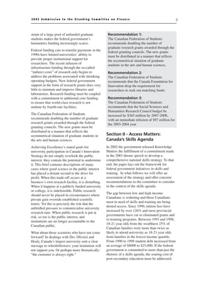2002 Submission to the Standing Committee on Finance                                                     5



strain of a large pool of unfunded graduate            Recommendation 1:
students makes the federal government’s                The Canadian Federation of Students
humanities funding increasingly scarce.                recommends doubling the number of
                                                       graduate research grants awarded through the
Federal funding cuts to transfer payments in the       federal granting councils. The new grants
1990s have limited universities’ ability to            must be distributed in a manner that reflects
provide proper institutional support for               the asymmetrical situation of graduate
researchers. The recent infusion of                    students in the arts and human sciences.
infrastructure funding through the so-called
“indirect costs” of research only begins to            Recommendation 2:
address the problems associated with shrinking         The Canadian Federation of Students
operating budgets. New federal government              recommends that the Canada Foundation for
support in the form of research grants does very       Innovation drop the requirement for
little to maintain and improve libraries and           researchers to seek out matching funds.
laboratories. Research funding must be coupled
with a commitment to additional core funding           Recommendation 3:
to ensure that world-class research is not             The Canadian Federation of Students
undone by fourth-rate facilities.                      recommends that the Social Sciences and
                                                       Humanities Research Council budget be
The Canadian Federation of Students                    increased by $365 million by 2007-2008,
recommends doubling the number of graduate             with an immediate infusion of $97 million for
research grants awarded through the federal            the 2003-2004 year
granting councils. The new grants must be
distributed in a manner that reflects the
asymmetrical situation of graduate students in        Section II - Access Matters:
the arts and human sciences.                          Canada’s Skills Agenda
Achieving Excellence’s stated goals for               In 2002 the government released Knowledge
university participation in Canada’s Innovation       Matters the fulfillment of a commitment made
Strategy do not simply overlook the public            in the 2001 throne speech to develop a
interest; they contain the potential to undermine     comprehensive national skills strategy. To that
it. This brief contains descriptions of many          end, the paper lays out the framework for
cases where good science in the public interest       federal government initiatives in skills and
has placed a distant second to the drive for          training. In what follows we will offer an
profit. When this trade-off occurs at a               assessment of the strategy and offer concrete
business’s own research facility, it is disturbing.   recommendations to the committee to consider
When it happens at a publicly funded university       in the context of the skills agenda.
or college, it is indefensible. Public research
                                                      The gap between low and high income
should never be placed in circumstances where
                                                      Canadians is widening and those Canadians
private gain override established scientific
                                                      most in need of skills and training are being
tenets. Yet this is precisely the risk that the
                                                      denied access. Since 1990, tuition fees have
unbridled pressure to commercialise university
                                                      increased by over 126% and most provincial
research runs. When public research is put at
                                                      governments have cut or eliminated grants and
risk, so too is the public interest, and
                                                      re-training programs. Between 1993 and 1998,
institutions are no longer accountable to the
                                                      18-21 year olds from the wealthiest 25% of
Canadian public.
                                                      Canadian families were more than twice as
What about those scientists who have not come         likely to attend university as 18-21 year olds
forward? In dealings with Drs. Olivieri and           from families in the lowest income quartile.
Healy, Canada’s largest university sent a clear       From 1990 to 1998 student debt increased from
message to whistleblowers: your institution will      an average of $8000 to $25,000. If the federal
not support you. Or perhaps more thematically:        government is committed to more than just the
“the customer is always right.”                       rhetoric of a skills agenda, the soaring cost of
                                                      post-secondary education must be addressed.
 