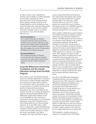 Canadian Federation of Students
6


In order to create a truly comprehensive,           income and parental educational attainment.
national system of highly accessible and quality    The study found in those homes with a family
post-secondary education the federal                income of less than $30,000, 80% of parents
government must set the national standards.         said they hope to save funds for a child’s
These standards should be modeled on the            education. However, only 18.7% of those
Canada Health Act and be designed to ensure         parents were actually able to save. In homes
that all Canadians have equal accessible quality    with family income of over $80,000 researchers
public education. To that end, the Canadian         found that 95% hoped to save for a child’s
Federation of Students calls on the federal         education and that 62.6% were actually saving.
government to enact a Post-Secondary
Education Act.                                      These numbers confirm the case put forward by
                                                    the Canadian Federation of Students in earlier
 Recommendation 4:                                  submissions to the Standing Committee on
 The Canadian Federation of Students                Finance. The RESP program has been shown to
 recommends that the federal government             be a national system of grants for the wealthy; a
 enshrine a post-secondary education act that       social program funded by all Canadians
 mirrors the principles of the Canada Health        designed to reward those with the means to
 Act. Such an act would be designed to ensure       save. The recent findings by Statistics Canada
 that all Canadians have access to high quality,    confirms this analysis and provides hard data to
 affordable post-secondary education.               support the contention that the RESP and
                                                    CESG programs are a regressive use of public
 Recommendation 5:                                  funds. These programs are doing virtually
 The Canadian Federation of Students                nothing to assist those Canadian most in need
 recommends that the federal government             of the skills and training offered by post-
 restore the cuts made to the Canada Health         secondary education. RESPs merely expand the
 and Social Transfer (CHST) during the              already existing gap in Canada between those
 1990’s.                                            who want to help a child attend post-secondary
                                                    education and those who are actually able to
Scrap the Millennium Scholarship                    help. It is perverse public policy to spend public
Foundation and the Canada                           funds on those who least need assistance while
                                                    doing little or nothing to help those for whom
Education Savings Grant for RESP
                                                    post-secondary education remains only a
Program                                             dream.
The evidence is now overwhelming that high          The effect of the Millennium Scholarship
tuition fees and high student debt is choking off   Foundation has been even more fruitless.
access for low income Canadians. Regrettably        Announced in the 1998 “education” budget, the
recent federal government policy initiatives        Millennium Scholarship Foundation was a
have done little to address this problem. In fact   belated acknowledgement by the federal
several programs are actually exacerbating the      government of the student debt crisis in
problem of student debt and declining               Canada. In the face of average debt levels of
participation rates of low and middle-income        $25,000 the Millennium Scholarship
students. Consider, for example, the Registered     Foundation was to be the centrepiece of the
Education Savings Program (RESP) and the            federal government’s student debt reduction
Millennium Scholarship Foundation. In the           strategy. At the time of its introduction, Finance
case of the RESP, new data conclusively             Minister Paul Martin declared in the House of
demonstrates that the program is not promoting      Commons that the Foundation would help those
opportunity among those Canadians most at           in greatest need and reduce average student
risk of being denied access to post-secondary       debt by $12,000. However, three years after its
education. In an April 2001 study, entitled         implementation the Foundation has proved to
Survey of Approaches to Educational Planning,       be largely a public relations exercise that has
researchers tracked attitudes toward saving for     led to no appreciable decrease in student debt.
a child’s post-secondary education as well as
the actual saving families were able to             The Foundation’s mandate and terms of
accumulate. The study controlled for family         reference are contained in the 1998 Budget
 