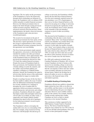 2002 Submission to the Standing Committee on Finance                                                     7



legislation. The Act spells out the governance      college or university, the Foundation wilfully
of the Foundation as well as the framework          ignores the fact that direct financial barriers
through which scholarships are disbursed. In        were the most commonly reported reason for
theory, the Foundation’s job is to disburse $250    non-attendance: over 23% of participants in
million annually in student financial assistance.   their survey list direct financial barriers as the
However, the federal government chose to            reason for not going on to college or university.
disperse the funds through existing provincial      Instead of recognising the significance of this
student assistance programs. Without any            result, the Foundation chose to draw attention
advanced consensus from the provinces about         to the remainder of the non-attendees’
implementation, the hastily conceived structure     responses as proof of other accessibility
of the Foundation made some provinces               problems.
resentful participants.
                                                    This decision by the Foundation is even more
The record of re-investment on the part of          confounding when the data is more closely
provincial governments has been spotty at best.     examined. Many of the “non-financial barriers”
The provinces signed agreements to re-invest        cited by non-attendees are actually likely to be
the savings in augmentations to their existing      indirectly related to insufficient personal
student financial assistance programs; however      resources. In this light, the number of people
the agreements were non-binding.                    who “chose” not to attend college or university
                                                    because of financial barriers is much higher. As
The Nova Scotia government simply ignored           this study relied on data collected in 1991 and
the agreement, consciously re-directing funds       1995, its results also fail to take into account
intended for students into other government         the effects of the enormous increases in tuition
revenues. In Ontario, where approximately 40%       fees across Canada since the mid nineties.
of the Foundation funds are transferred, the
provincial government has directed less than        In a 2001 poll conducted on behalf of the
15% back into student financial assistance.         Canadian Federation of Students, 46% of lower
Despite the misuse of Foundation funds by           income Canadians cite lack of money as the
these governments, the Foundation has done          reason for not attending college or university.
virtually nothing to rectify the situation, and     The Foundation rarely acknowledges the fact
has neither criticised them publicly nor            that the vast majority of those who don’t attain
signalled a willingness to withhold further         a post-secondary education are from lower
payments. Instead, the Foundation has opted to      income homes. Indeed, the dividing line in
actively deny that the misuse of the endowment      almost all studies on access to college and
has diminished its impact on student debt.          university is the financial status of the
                                                    individual in question.
Despite (or perhaps because of) the fact that it
has been unable to address the issue of student     A Credible Reading of Existing Data
debt, the Millennium Scholarship Foundation
has recently embarked on a campaign to              Foundation officials have publicly claimed that
downplay the crisis of student debt. In             higher tuition fees have little or no effect on
appearances before government committees,           accessibility, and that money is not the primary
federal bureaucrats, and university and college     factor in determining who goes on to higher
presidents, Foundation officials have argued        education. However, most credible evidence
that higher student debt and higher tuition fees    points to the contrary. For example, Statistics
will not affect accessibility. In other words, a    Canada recently reported that wealthy
supposedly arms-length, publicly-funded             Canadians are twice as likely to attend
foundation has taken on the role of apologist       university as low income Canadians.
for the federal government’s record on post-
                                                    This conclusion is further supported by the
secondary education.
                                                    2000 Statistics Canada Youth in Transition
The Foundation’s efforts to downplay the            Survey. The Survey found that financial
student debt crisis rely on a misreading of the     obstacles were a barrier for over 70% of the 18
data. For example, using research involving         to 20 year old high school graduates who cited
interviews with 60 people who did not go to         barriers to their participation in higher
 