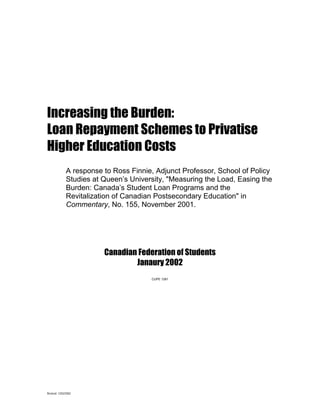 Increasing the Burden:
Loan Repayment Schemes to Privatise
Higher Education Costs
               A response to Ross Finnie, Adjunct Professor, School of Policy
               Studies at Queen’s University, "Measuring the Load, Easing the
               Burden: Canada’s Student Loan Programs and the
               Revitalization of Canadian Postsecondary Education" in
               Commentary, No. 155, November 2001.




                          Canadian Federation of Students
                                  Janaury 2002
                                        CUPE 1281




Revised: 12/02/2002
 