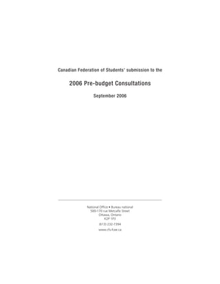 Canadian Federation of Students’ submission to the

     2006 Pre-budget Consultations
                  September 2006




              National Office • Bureau national
                500-170 rue Metcalfe Street
                      Ottawa, Ontario
                          K2P 1P3
                      (613) 232-7394
                      www.cfs-fcee.ca
 