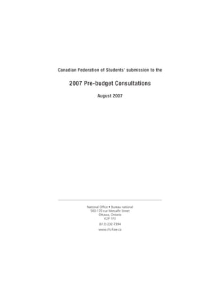 Canadian Federation of Students’ submission to the

     2007 Pre-budget Consultations
                     August 2007




              National Office • Bureau national
                500-170 rue Metcalfe Street
                      Ottawa, Ontario
                          K2P 1P3
                      (613) 232-7394
                      www.cfs-fcee.ca
 