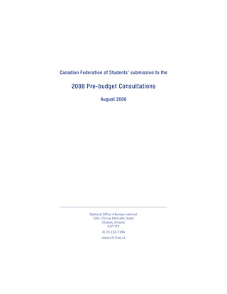 Canadian Federation of Students’ submission to the

     2008 Pre-budget Consultations
                     August 2008




              National Office • Bureau national
                500-170 rue Metcalfe Street
                      Ottawa, Ontario
                          K2P 1P3
                      (613) 232-7394
                      www.cfs-fcee.ca
 