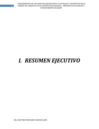 ING. HECTOR PONCIANO CHAVEZ LEON
1
“MEJORAMIENTO DE LOS SERVICIOS RECREATIVOS, CULTURALES Y DEPORTIVOS EN EL
PARQUE DEL ANEXO DE VELIZ, DISTRITO DE HUALHUAS – PROVINCIA DE HUANCAYO –
DEPARTAMENTO DE JUNIN”
I. RESUMEN EJECUTIVO
 