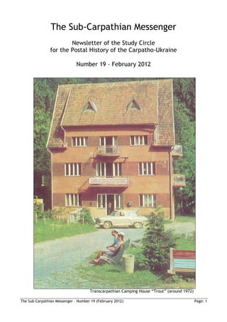 The Sub-Carpathian Messenger
                        Newsletter of the Study Circle
                for the Postal History of the Carpatho-Ukraine

                              Number 19 – February 2012




                                     Transcarpathian Camping House “Trout” (around 1972)

The Sub-Carpathian Messenger – Number 19 (February 2012)                                   Page: 1
 