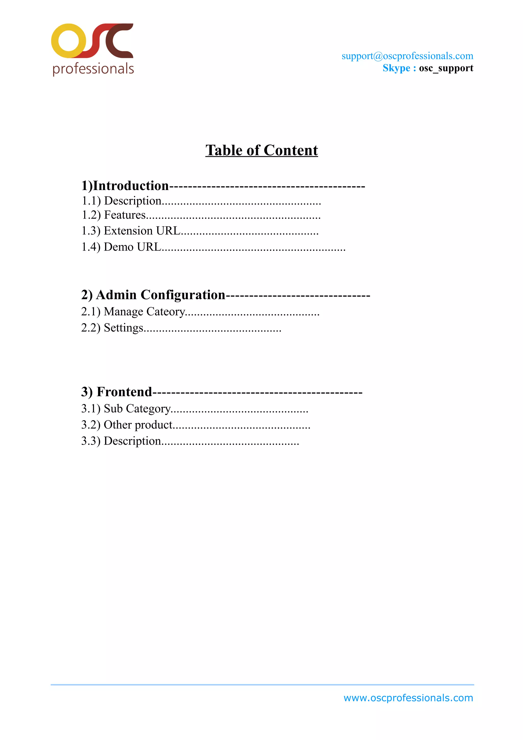 support@oscprofessionals.com
Skype : osc_support
Table of Content
1)Introduction------------------------------------------
1.1) Description....................................................
1.2) Features.........................................................
1.3) Extension URL.............................................
1.4) Demo URL............................................................
2) Admin Configuration-------------------------------
2.1) Manage Cateory............................................
2.2) Settings.............................................
3) Frontend---------------------------------------------
3.1) Sub Category.............................................
3.2) Other product.............................................
3.3) Description.............................................
www.oscprofessionals.com
 