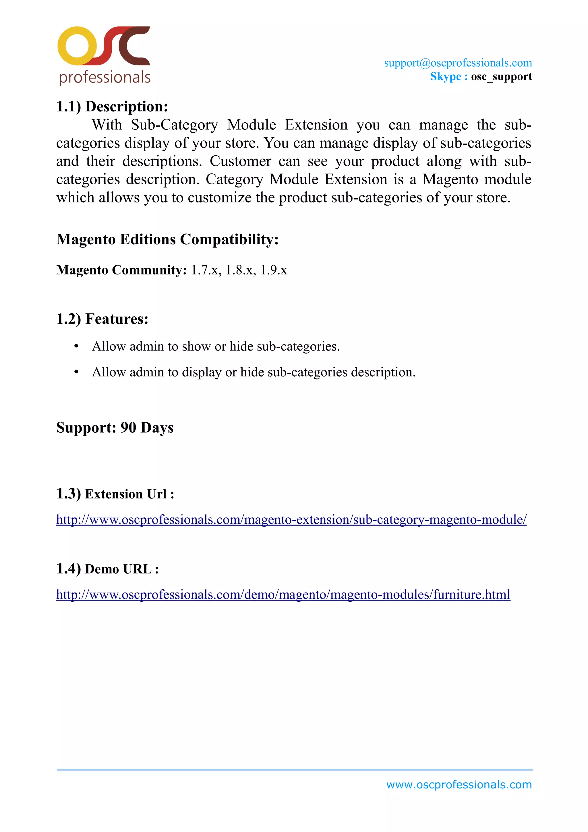 support@oscprofessionals.com
Skype : osc_support
1.1) Description:
With Sub-Category Module Extension you can manage the sub-
categories display of your store. You can manage display of sub-categories
and their descriptions. Customer can see your product along with sub-
categories description. Category Module Extension is a Magento module
which allows you to customize the product sub-categories of your store.
Magento Editions Compatibility:
Magento Community: 1.7.x, 1.8.x, 1.9.x
1.2) Features:
• Allow admin to show or hide sub-categories.
• Allow admin to display or hide sub-categories description.
Support: 90 Days
1.3) Extension Url :
http://www.oscprofessionals.com/magento-extension/sub-category-magento-module/
1.4) Demo URL :
http://www.oscprofessionals.com/demo/magento/magento-modules/furniture.html
www.oscprofessionals.com
 