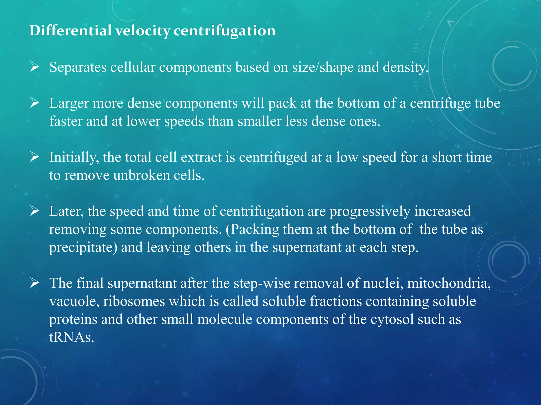 Differential velocity centrifugation
 Separates cellular components based on size/shape and density.
 Larger more dense components will pack at the bottom of a centrifuge tube
faster and at lower speeds than smaller less dense ones.
 Initially, the total cell extract is centrifuged at a low speed for a short time
to remove unbroken cells.
 Later, the speed and time of centrifugation are progressively increased
removing some components. (Packing them at the bottom of the tube as
precipitate) and leaving others in the supernatant at each step.
 The final supernatant after the step-wise removal of nuclei, mitochondria,
vacuole, ribosomes which is called soluble fractions containing soluble
proteins and other small molecule components of the cytosol such as
tRNAs.
 