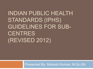INDIAN PUBLIC HEALTH
STANDARDS (IPHS)
GUIDELINES FOR SUB-
CENTRES
(REVISED 2012)
Presented By: Mukesh Kumari, M.Sc.(N)
 
