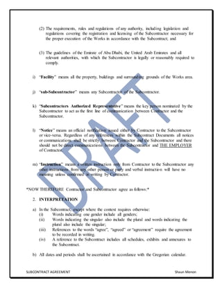 SUBCONTRACT AGREEMENT Shaun Menon
(2) The requirements, rules and regulations of any authority, including legislation and
regulations covering the registration and licensing of the Subcontractor necessary for
the proper execution of the Works in accordance with the Subcontract; and
(3) The guidelines of the Emirate of Abu Dhabi, the United Arab Emirates and all
relevant authorities, with which the Subcontractor is legally or reasonably required to
comply.
i) “Facility” means all the property, buildings and surrounding grounds of the Works area.
j) “sub-Subcontractor” means any Subcontractor of the Subcontractor.
k) “Subcontractors Authorized Representative” means the key person nominated by the
Subcontractor to act as the first line of communication between Contractor and the
Subcontractor.
l) “Notice” means an official notification issued either by Contractor to the Subcontractor
or vice-versa. Regardless of any references within the Subcontract Documents all notices
or communications shall be strictly between Contractor and the Subcontractor and there
should not be direct communications between the Subcontractor and THE EMPLOYER
of Contractor.
m) “Instruction” means a written instruction only from Contractor to the Subcontractor any
other instructions from any other person or party and verbal instruction will have no
meaning unless confirmed in writing by Contractor.
*NOW THEREFORE Contractor and Subcontractor agree as follows:*
2. INTERPRETATION
a) In the Subcontract, except where the context requires otherwise:
(i) Words indicating one gender include all genders;
(ii) Words indicating the singular also include the plural and words indicating the
plural also include the singular;
(iii) References to the words “agree”, “agreed” or “agreement” require the agreement
to be recorded in writing.
(iv) A reference to the Subcontract includes all schedules, exhibits and annexures to
the Subcontract.
b) All dates and periods shall be ascertained in accordance with the Gregorian calendar.
 