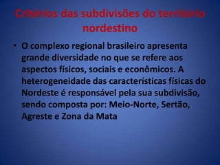 Critérios das subdivisões do território nordestinoO complexo regional brasileiro apresenta grande diversidade no que se refere aos aspectos físicos, sociais e econômicos. A heterogeneidade das características físicas do Nordeste é responsável pela sua subdivisão, sendo composta por: Meio-Norte, Sertão, Agreste e Zona da Mata