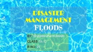 DISASTER
MANAGEMENT
FLOODS
BY: SHAMBHAVI KUMARI
CLASS: IX-’C’
R.NO: 27
 