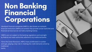 •Nonbank financial companies (NBFCs), also known as nonbank
financial institutions (NBFIs) are entities that provide certain bank-like and
financial services but do not hold a banking license.
•NBFCs are not subject to the banking regulations and oversight
by federal and state authorities adhered to by traditional banks.
•Since the Great Recession, NBFCs have proliferated in number
and type, playing a key role in meeting the credit demand unmet by
traditional
banks.
 
