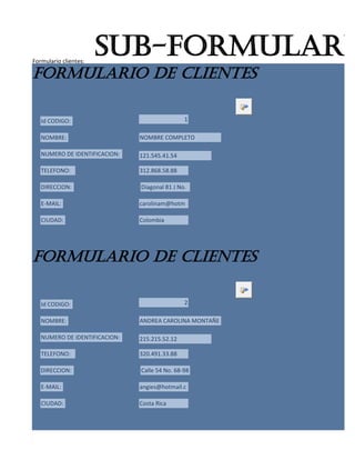Formulario clientes:
                       sub-formulario
formulario de clientes

   Id CODIGO:                                  1

   NOMBRE:                     NOMBRE COMPLETO

   NUMERO DE IDENTIFICACION:   121.545.41.54

   TELEFONO:                   312.868.58.88

   DIRECCION:                  Diagonal 81 J No.

   E-MAIL:                     carolinam@hotm

   CIUDAD:                     Colombia




formulario de clientes

   Id CODIGO:                                  2

   NOMBRE:                     ANDREA CAROLINA MONTAÑE

   NUMERO DE IDENTIFICACION:   215.215.52.12

   TELEFONO:                   320.491.33.88

   DIRECCION:                  Calle 54 No. 68-98

   E-MAIL:                     angies@hotmail.c

   CIUDAD:                     Costa Rica
 