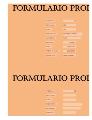 FORMULARIO PROD
      Id CODIGO:                         20

      REFERENCIA:        020

      CLAVE:             563

      DESCRIPCION:       BOTAS ESTAMPADO

      CONTENIDO:         NIÑA

      CANTIDAD:                   $ 784,00

      COSTO:                    $ 38.000,00

      PRECIO DE VENTA:          $ 59.000,00

      PROVEEDORES:       Maranatha Bags




FORMULARIO PROD
      Id CODIGO:                         21

      REFERENCIA:

      CLAVE:

      DESCRIPCION:

      CONTENIDO:

      CANTIDAD:

      COSTO:
 