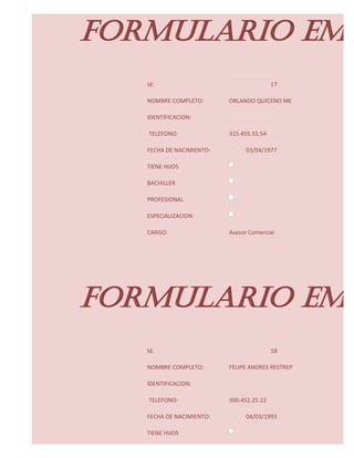 FORMULARIO EMP
   Id:                                    17

   NOMBRE COMPLETO:       ORLANDO QUICENO ME

   IDENTIFICACION:

   TELEFONO:              315.455.55.54

   FECHA DE NACIMIENTO:         03/04/1977

   TIENE HIJOS

   BACHILLER

   PROFESIONAL

   ESPECIALIZACION

   CARGO:                 Asesor Comercial




FORMULARIO EMP
   Id:                                    18

   NOMBRE COMPLETO:       FELIPE ANDRES RESTREP

   IDENTIFICACION:

   TELEFONO:              300.452.25.22

   FECHA DE NACIMIENTO:         04/03/1993

   TIENE HIJOS
 