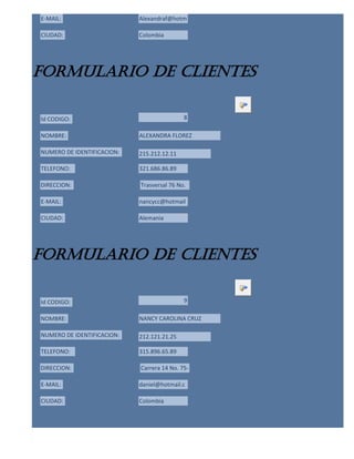 E-MAIL:                     Alexandraf@hotm

CIUDAD:                     Colombia




formulario de clientes

Id CODIGO:                                  8

NOMBRE:                     ALEXANDRA FLOREZ

NUMERO DE IDENTIFICACION:   215.212.12.11

TELEFONO:                   321.686.86.89

DIRECCION:                  Trasversal 76 No.

E-MAIL:                     nancycc@hotmail

CIUDAD:                     Alemania




formulario de clientes

Id CODIGO:                                  9

NOMBRE:                     NANCY CAROLINA CRUZ

NUMERO DE IDENTIFICACION:   212.121.21.25

TELEFONO:                   315.896.65.89

DIRECCION:                  Carrera 14 No. 75-

E-MAIL:                     daniel@hotmail.c

CIUDAD:                     Colombia
 