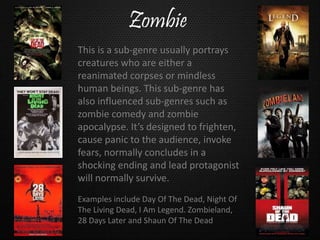 Zombie
Examples include Day Of The Dead, Night Of
The Living Dead, I Am Legend. Zombieland,
28 Days Later and Shaun Of The Dead
This is a sub-genre usually portrays
creatures who are either a
reanimated corpses or mindless
human beings. This sub-genre has
also influenced sub-genres such as
zombie comedy and zombie
apocalypse. It’s designed to frighten,
cause panic to the audience, invoke
fears, normally concludes in a
shocking ending and lead protagonist
will normally survive.
 
