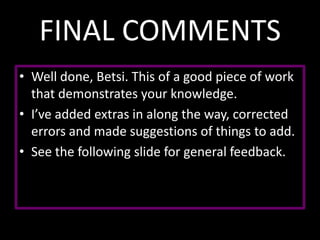 FINAL COMMENTS
• Well done, Betsi. This of a good piece of work
that demonstrates your knowledge.
• I’ve added extras in along the way, corrected
errors and made suggestions of things to add.
• See the following slide for general feedback.

 
