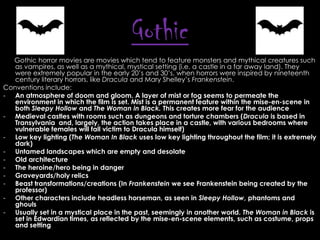 Gothic
Gothic horror movies are movies which tend to feature monsters and mythical creatures such
as vampires, as well as a mythical, mystical setting (i.e. a castle in a far away land). They
were extremely popular in the early 20’s and 30’s, when horrors were inspired by nineteenth
century literary horrors, like Dracula and Mary Shelley’s Frankenstein.
Conventions include:
- An atmosphere of doom and gloom. A layer of mist or fog seems to permeate the
environment in which the film is set. Mist is a permanent feature within the mise-en-scene in
both Sleepy Hollow and The Woman in Black. This creates more fear for the audience
- Medieval castles with rooms such as dungeons and torture chambers (Dracula is based in
Transylvania and, largely, the action takes place in a castle, with various bedrooms where
vulnerable females will fall victim to Dracula himself)
- Low key lighting (The Woman In Black uses low key lighting throughout the film; it is extremely
dark)
- Untamed landscapes which are empty and desolate
- Old architecture
- The heroine/hero being in danger
- Graveyards/holy relics
- Beast transformations/creations (In Frankenstein we see Frankenstein being created by the
professor)
- Other characters include headless horseman, as seen in Sleepy Hollow, phantoms and
ghouls
- Usually set in a mystical place in the past, seemingly in another world. The Woman in Black is
set in Edwardian times, as reflected by the mise-en-scene elements, such as costume, props
and setting

 
