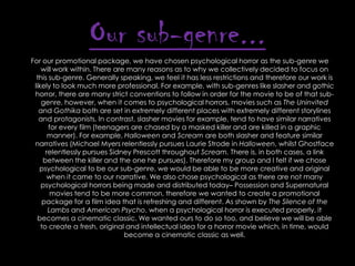 Our sub-genre...
For our promotional package, we have chosen psychological horror as the sub-genre we
will work within. There are many reasons as to why we collectively decided to focus on
this sub-genre. Generally speaking, we feel it has less restrictions and therefore our work is
likely to look much more professional. For example, with sub-genres like slasher and gothic
horror, there are many strict conventions to follow in order for the movie to be of that subgenre, however, when it comes to psychological horrors, movies such as The Uninvited
and Gothika both are set in extremely different places with extremely different storylines
and protagonists. In contrast, slasher movies for example, tend to have similar narratives
for every film (teenagers are chased by a masked killer and are killed in a graphic
manner). For example, Halloween and Scream are both slasher and feature similar
narratives (Michael Myers relentlessly pursues Laurie Strode in Halloween, whilst Ghostface
relentlessly pursues Sidney Prescott throughout Scream. There is, in both cases, a link
between the killer and the one he pursues). Therefore my group and I felt if we chose
psychological to be our sub-genre, we would be able to be more creative and original
when it came to our narrative. We also chose psychological as there are not many
psychological horrors being made and distributed today– Possession and Supernatural
movies tend to be more common, therefore we wanted to create a promotional
package for a film idea that is refreshing and different. As shown by The Silence of the
Lambs and American Psycho, when a psychological horror is executed properly, it
becomes a cinematic classic. We wanted ours to do so too, and believe we will be able
to create a fresh, original and intellectual idea for a horror movie which, in time, would
become a cinematic classic as well.

 