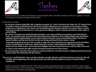 Slasher
Slasher movies are movies which feature a psychopathic killer, who kills a series of victims in a graphic manner,
involving lots of blood and gore being shown.
Conventions include:
- An unknown masked male killer with a signature weapon (i.e. Jason Voorhees from Friday the 13th always has a
machete in hand, Leatherface from The Texas Chainsaw Massacre has a chainsaw as his weapon, Freddy
Kruger from A Nightmare on Elm Street uses his bladed hands). Weapons like this are used in order to create
more guts and gore (it will make for a more gruesome killing) as well as making sure that the victim suffers a
painful killing
- The victims/characters are predominantly teenagers, who enjoy drinking and partying, aren‟t interested in
study, are sexually active and quite attractive (Lynda from Halloween who is killed straight after she finishes
sleeping with her boyfriend Bob, as she waits for Bob to bring her a post-coital bottle of beer). This links to
Slasher tradition and the idea that the victims are being puniched for their various „crimes‟
A final girl being left at the end; she is usually a virgin who is less feminine in her appearance than the killer‟s
victims (Laurie Strode in Halloween, Sidney Prescott in Scream, Sally Hardesty in The Texas Chainsaw
Massacre). She will be brave, resourceful and intelligent and will come face to face with the killer at the end.
A chase scene between the killer and the final girl towards the end of the movie
- The stock location of the film will usually be a suburb/small town. Schools (Scream), Colleges (Sorority Row) and
Forests (Friday the Thirteenth) will also feature.
- The use of a „sacrificial lamb‟ who is usually a blonde, sexually attractive girl (Casey Becker in Scream). She will
be killed at the beginning of the film gruesomely and will make the audience aware of what the killer is
capable of.
Slasher movies first appeared in the 1970s and were also extremely popular in the 80’s and 90’s. Many classic
slasher horror films, such as Halloween and Friday the Thirteenth have been remade in the noughties, triggering
something of a revival in that decade.

 