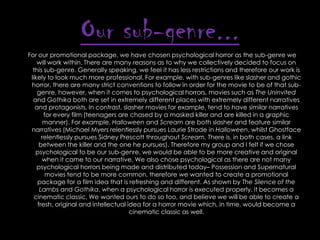 Our sub-genre...
For our promotional package, we have chosen psychological horror as the sub-genre we
will work within. There are many reasons as to why we collectively decided to focus on
this sub-genre. Generally speaking, we feel it has less restrictions and therefore our work is
likely to look much more professional. For example, with sub-genres like slasher and gothic
horror, there are many strict conventions to follow in order for the movie to be of that subgenre, however, when it comes to psychological horrors, movies such as The Uninvited
and Gothika both are set in extremely different places with extremely different narratives
and protagonists. In contrast, slasher movies for example, tend to have similar narratives
for every film (teenagers are chased by a masked killer and are killed in a graphic
manner). For example, Halloween and Scream are both slasher and feature similar
narratives (Michael Myers relentlessly pursues Laurie Strode in Halloween, whilst Ghostface
relentlessly pursues Sidney Prescott throughout Scream. There is, in both cases, a link
between the killer and the one he pursues). Therefore my group and I felt if we chose
psychological to be our sub-genre, we would be able to be more creative and original
when it came to our narrative. We also chose psychological as there are not many
psychological horrors being made and distributed today– Possession and Supernatural
movies tend to be more common, therefore we wanted to create a promotional
package for a film idea that is refreshing and different. As shown by The Silence of the
Lambs and Gothika, when a psychological horror is executed properly, it becomes a
cinematic classic. We wanted ours to do so too, and believe we will be able to create a
fresh, original and intellectual idea for a horror movie which, in time, would become a
cinematic classic as well.

 