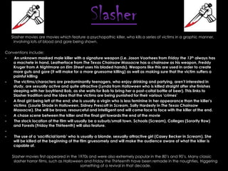 Slasher
Slasher movies are movies which feature a psychopathic killer, who kills a series of victims in a graphic manner,
involving lots of blood and gore being shown.
Conventions include:
An unknown masked male killer with a signature weapon (i.e. Jason Voorhees from Friday the 13th always has
a machete in hand, Leatherface from The Texas Chainsaw Massacre has a chainsaw as his weapon, Freddy
Kruger from A Nightmare on Elm Street uses his bladed hands). Weapons like this are used in order to create
more guts and gore (it will make for a more gruesome killing) as well as making sure that the victim suffers a
painful killing
The victims/characters are predominantly teenagers, who enjoy drinking and partying, aren‟t interested in
study, are sexually active and quite attractive (Lynda from Halloween who is killed straight after she finishes
sleeping with her boyfriend Bob, as she waits for Bob to bring her a post-coital bottle of beer). This links to
Slasher tradition and the idea that the victims are being punished for their various „crimes‟
A final girl being left at the end; she is usually a virgin who is less feminine in her appearance than the killer‟s
victims (Laurie Strode in Halloween, Sidney Prescott in Scream, Sally Hardesty in The Texas Chainsaw
Massacre). She will be brave, resourceful and intelligent and will come face to face with the killer at the end.
A chase scene between the killer and the final girl towards the end of the movie
The stock location of the film will usually be a suburb/small town. Schools (Scream), Colleges (Sorority Row)
and Forests (Friday the Thirteenth) will also feature.
The use of a „sacrificial lamb‟ who is usually a blonde, sexually attractive girl (Casey Becker in Scream). She
will be killed at the beginning of the film gruesomely and will make the audience aware of what the killer is
capable of.
Slasher movies first appeared in the 1970s and were also extremely popular in the 80’s and 90’s. Many classic
slasher horror films, such as Halloween and Friday the Thirteenth have been remade in the noughties, triggering
something of a revival in that decade.

 