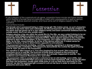 Possession
-

-

-

-

A sub-category of the supernatural sub-genre, possession horror movies are horror movies
which feature a female (and occasionally a male) who is possessed by a spirit or demon.
They usually feature exorcism scenes, and have some sort of religious aspect to the
narrative.
Conventions include:
The female who is possessed being a child/young girl. This makes sense, as such characters
are likely to be more naïve and vulnerable. (In The Last Exorcism, the character of Nell is in
her teens and has grown up in a very religious family and been somewhat sheltered form the
outside world. She is not very worldly wise.)
Religion playing a big role within the whole film (In The Rite, we see a priest training to be an
exorcist), while religious emblems and iconography, such as crucifixes, bibles and rosary
beads also feature. Much like in supernatural films, these objects appear as the characters
attempt to deal with the problem. In The Possession, Em‟s father reads extracts from the
bible, as he tries, unsuccessfully, to rid her of the demon within her. It makes sense for
religion to feature, as it is a direct binary opposite to evil/satanism.
The possessed character levitating, vomiting, swearing, speaking in a strange tongue,
performing bodily contortions. This happens to demonstrate the control the spirit is having
over its „host‟ (as seen in The Possession)
The narrative is often based on a „true story/inspired by true events‟ (this is because
exorcisms occur in real life; The Exorcism of Emily Rose is based on the exorcism of
Anneliese Michel) making it much more scary as it actually happened in real life – the
audience can‟t reassure themselves it is “just a film”
The possessed child or young female‟s costume to be an old-looking, once white, now
dirtied dress (a symbol that their once pure soul has been tarnished), with a visual indication
that they are possessed; usually plain white eyes or cuts on their face and body (In The
Exorcist, we see the possessed girl covered in cuts on her face in order to create a more
gruesome and scary effect)

 