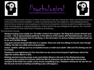 Psychological
A psychological horror movie is a horror movie which uses the character’s fears and their emotional
insecurity and mental instability, in order to build tension for the audience. Psychological horrors
tend to focus more on what is going on in the main character’s mind to scare the audience rather
than showing gore or a ghostly presence. In films within the psychological sub-genre, the ‘monster’
looks normal. It is their mind that is twisted and terrifying.
Conventions include:
Weapons being more subtle (i.e. The killer‟s mind is the weapon, the thing that causes torment and
a scare. – this is demonstrated perfectly in The Silence of The Lambs with Hannibal Lecter, who is so
psychologically disturbed that it is terrifying. In The Uninvited, it is Anna‟s twisted mind that leads her
to do such terrible things)
Less gore and less frequent kills than in a slasher. There are only two killings in Psycho and, though
chilling, the kills are subtle and not gruesome.
Indoor, realistic settings such as an isolated house or hotel room (Both 1408 and The Shining are set
in a hotel)
Flashbacks and nightmares (In The Uninvited we see Anna have frequent nightmares about the
night her mother died in a fire)
Making normal everyday props scary and sinister (Danny‟s tricycle in The Shining becomes
something of a symbol of scariness within the film as whenever we see him ride it around the
corridors of the hotel we usually come across something scary. Therefore whenever we see him on
the tricycle we have a feeling something scary will happen.)

 