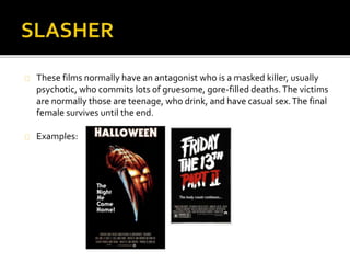  These films normally have an antagonist who is a masked killer, usually psychotic, who 
commits lots of gruesome, gore-filled deaths. The victims are normally those are teenage, 
who drink, and have casual sex. The final female survives until the end. 
 The first girl to die gives the film its meaning and sets the tone by making the audience 
known that this clearly a slasher film and that the killer has come to start their killings. This 
character is often a girl who is sexually active and almost always goes off to have sexual 
intercourse but ends up being slaughtered by the killer. 
 The murderer’s identity is often unknown and only revealed at the end of the film. This can 
be achieved by a mask, creative lighting and camera techniques. They are most likely to be 
a man and their weapon of choice is commonly a sharp object and handheld. 
An example of the slasher genre is Friday The 13th. 
The film’s narrative involves camp counsellors who are stalked and murdered one by one by an 
unknown assailant while trying to reopen a summer camp that was the site of a child's 
drowning. 
 