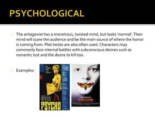  The antagonist has a monstrous, twisted mind, but looks ‘normal’. Their mind will scare the 
audience and be the main source of where the horror is coming from. Plot twists are also 
often used. Characters may commonly face internal battles with subconscious desires such 
as romantic lust and the desire to kill too. 
 The settings in a psychological horror film are that of big houses, forests, woodland areas, 
warehouses, schools, and hospitals and so on. These will create a sense of realism for the 
target audience as they, on some level, have been in these settings. This increases the fear, 
as the audiences will then start to picture themselves in these situations. 
 Flashbacks may play a dominant part in the film and they take the audience back to see 
exactly why the killer is disturbed and to explain what had happened to them in their lives 
which has lead them to become mentally challenged. 
 There is also less physical harm and bloody gore visible for the viewers to see and instead 
create discomfort in the viewer by exposing common psychological vulnerabilities and 
fears. 
An example of the pyschological genre is The Shining. 
The film’s narrative involves a family heading to an isolated hotel for the winter 
where an evil and spiritual presence influences the father into violence. 
 