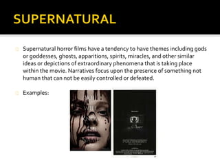  Supernatural horror films have a tendency to have themes including gods or goddesses, 
ghosts, apparitions, spirits, miracles, and other similar ideas or depictions of extraordinary 
phenomena that is taking place within the movie. Narratives focus upon the presence of 
something not human that can not be easily controlled or defeated. 
 The characters are depicted as being caring, loving and nurtured people, who are 
considered by the audience to be completely harmless. This is to contrast against the 
aggressive hauntings. Often the characters are haunted in themselves by something in 
their past that is troubling them. 
 The spirits’ past is an important factor for the build up and pace increase. The character will 
often find a disjointed series of clues as to who this person was, why they died and what 
they can do to dispose of them as quickly as possible. 
 Locations for this type of horror film generally involve the action taking place in a suburban 
setting, generally a vacant house that has not been used in quite some time. 
An example of the supernatural genre is Poltergeist. 
The film’s narrative involves a young family who are visited by ghosts in their home. At first the ghosts 
appear friendly, but then they turn nasty and start to terrorise the family before they "kidnap" the 
youngest daughter. 
 