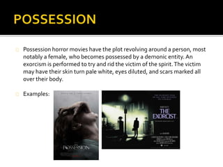  Possession horror movies have the plot revolving around a person, most notably a female, 
who becomes possessed by a demonic entity. An exorcism is performed to try and rid the 
victim of the spirit. The victim may have their skin turn pale white, eyes diluted, and scars 
marked all over their body. 
 Religious imagery is quite significant due to presence of demons and evil spirits with thin 
films. This is frequent in many possession films because of the audiences are frightened of 
the unknown. What they do not know exists or is physically present. 
 The possession may begin when a spirit is unleashed from an object, preferably a box. The 
specified object is supposed to seem ordinary, however it turns out to possess an evil 
demon that is trapped inside. 
 Another convention is the loss of colour in the iris to signify the loss of soul. This is effective 
as eye colour says a lot about a person's personality, therefore the loss of this suggests 
someone's identity has been lost. 
An example of the possession genre is The Exorcist. 
The film’s narrative involves a teenage girl who is suddenly possessed by a mysterious 
entity. Her mother then desperately seeks the help of two priests to save her daughter. 
 