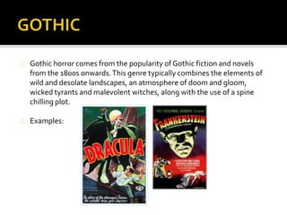  Gothic horror comes from the popularity of Gothic fiction and novels from the 1800s 
onwards. This genre typically combines the elements of wild and desolate landscapes, an 
atmosphere of doom and gloom, wicked tyrants and malevolent witches, along with the 
use of a spine chilling plot. 
 The narratives are flesh creeping and spine chilling, to stir up fears and anxieties that are 
attractive yet dangerous at the same time. These are feelings that we don’t acknowledge 
on in everyday life but are repressed. The narratives are intended to create an emotional 
response from the audience, not an intellectual or moral one. 
 The settings are often dark and dangerous locations, such as abandoned graveyards, 
forests and untamed places. This is to give a strong sense of mystery for the film. 
 Plots often enclose a family mystery, ancient prophecies or revenge. Notions of inherited 
curses or terrible family mysteries are common; often, the protagonist must overcome an 
ancestral curse to restore the world to order. 
An example of the gothic horror genre is Dracula. 
The film’s narrative involves the ancient vampire Count Dracula arriving in England and beginning to prey upon the 
virtuous young Mina. 
 