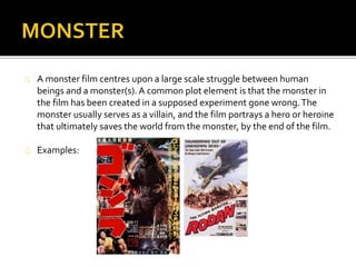 A monster film centres upon a large scale struggle between human beings and a 
monster(s). The monster usually serves as a villain, and the film portrays a hero or heroine 
that ultimately saves the world from the monster, by the end of the film. 
 Most films of this particular genre portray the monster as either being a prehistoric 
creature that has suddenly reawakened, born out of radioactivity from nuclear testing, or 
from outer space. It will then be seen attacking a major city such as New York or Tokyo, with 
normal efforts from the army or police force being unable to stop it. 
 A majority of monster horror films will have a sequel produced, in order to show that the 
monster is still out there on the loose and has yet to be fully stopped. 
An example of the monster genre is Godzilla. 
The film’s narrative involves a giant dinosaur-like beast, that 
awakes from undersea hibernation by the usage of atomic-bomb 
testing, and starts to attack Tokyo. 
 